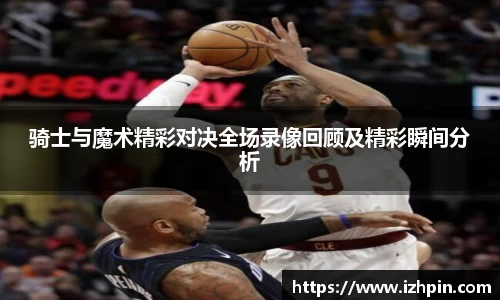 骑士与魔术精彩对决全场录像回顾及精彩瞬间分析